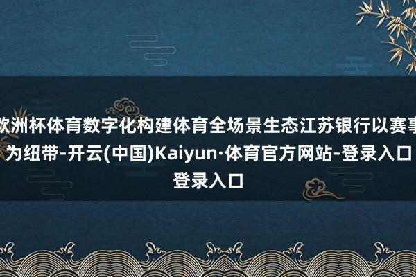 欧洲杯体育数字化构建体育全场景生态江苏银行以赛事为纽带-开云(中国)Kaiyun·体育官方网站-登录入口