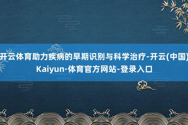 开云体育助力疾病的早期识别与科学治疗-开云(中国)Kaiyun·体育官方网站-登录入口