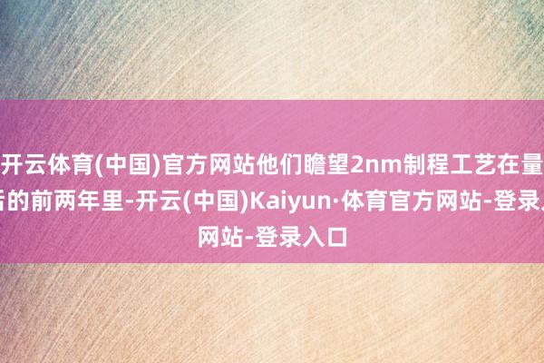 开云体育(中国)官方网站他们瞻望2nm制程工艺在量产后的前两年里-开云(中国)Kaiyun·体育官方网站-登录入口