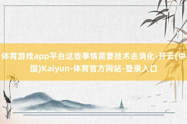 体育游戏app平台这些事情需要技术去消化-开云(中国)Kaiyun·体育官方网站-登录入口