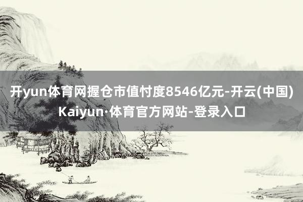 开yun体育网握仓市值忖度8546亿元-开云(中国)Kaiyun·体育官方网站-登录入口
