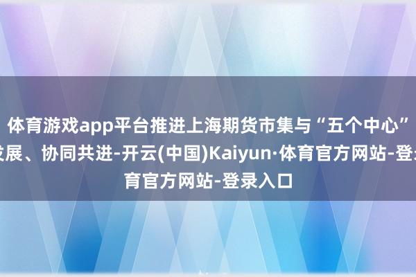 体育游戏app平台推进上海期货市集与“五个中心”联动发展、协同共进-开云(中国)Kaiyun·体育官方网站-登录入口