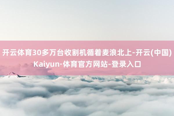开云体育30多万台收割机循着麦浪北上-开云(中国)Kaiyun·体育官方网站-登录入口