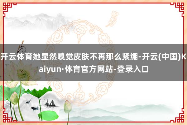 开云体育她显然嗅觉皮肤不再那么紧绷-开云(中国)Kaiyun·体育官方网站-登录入口