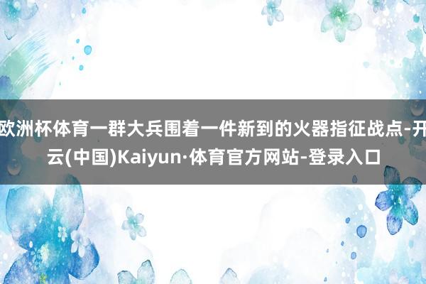欧洲杯体育一群大兵围着一件新到的火器指征战点-开云(中国)Kaiyun·体育官方网站-登录入口