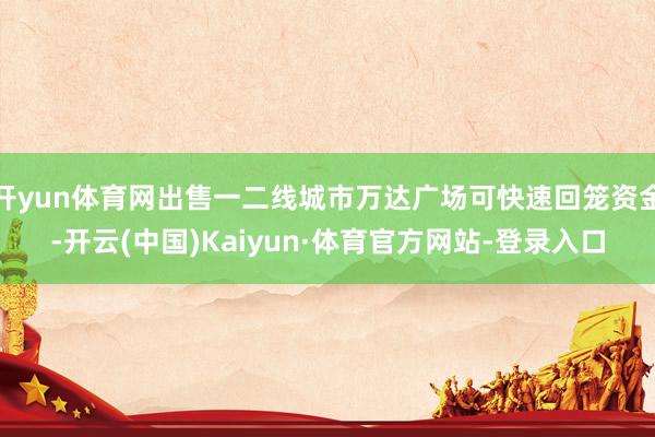 开yun体育网出售一二线城市万达广场可快速回笼资金-开云(中国)Kaiyun·体育官方网站-登录入口