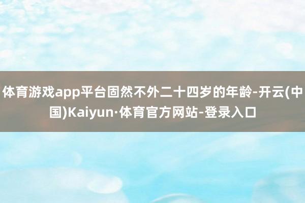 体育游戏app平台固然不外二十四岁的年龄-开云(中国)Kaiyun·体育官方网站-登录入口