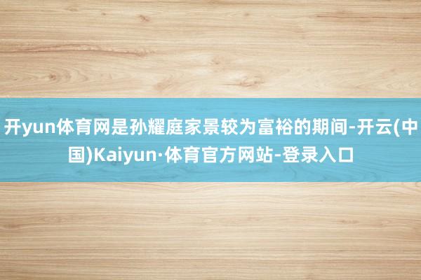 开yun体育网是孙耀庭家景较为富裕的期间-开云(中国)Kaiyun·体育官方网站-登录入口