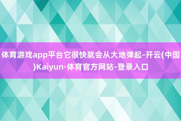 体育游戏app平台它很快就会从大地弹起-开云(中国)Kaiyun·体育官方网站-登录入口