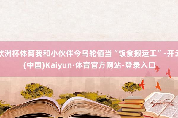 欧洲杯体育我和小伙伴今乌轮值当“饭食搬运工”-开云(中国)Kaiyun·体育官方网站-登录入口