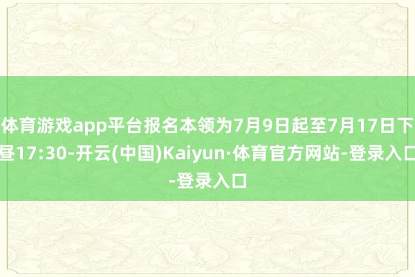 体育游戏app平台报名本领为7月9日起至7月17日下昼17:30-开云(中国)Kaiyun·体育官方网站-登录入口