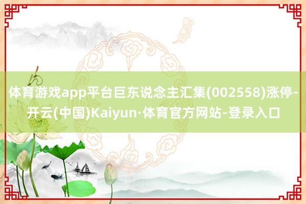 体育游戏app平台巨东说念主汇集(002558)涨停-开云(中国)Kaiyun·体育官方网站-登录入口