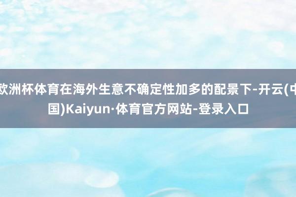 欧洲杯体育在海外生意不确定性加多的配景下-开云(中国)Kaiyun·体育官方网站-登录入口