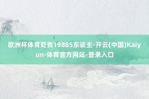 欧洲杯体育贬责19885东谈主-开云(中国)Kaiyun·体育官方网站-登录入口