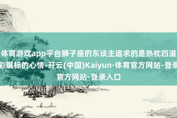 体育游戏app平台狮子座的东谈主追求的是热枕四溢、光彩瞩标的心情-开云(中国)Kaiyun·体育官方网站-登录入口