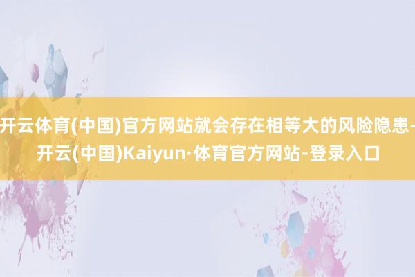 开云体育(中国)官方网站就会存在相等大的风险隐患-开云(中国)Kaiyun·体育官方网站-登录入口