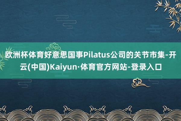 欧洲杯体育好意思国事Pilatus公司的关节市集-开云(中国)Kaiyun·体育官方网站-登录入口