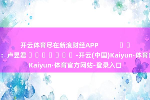 开云体育尽在新浪财经APP 包袱剪辑:卢昱君 -开云(中国)Kaiyun·体育官方网站-登录入口
