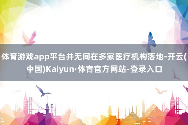 体育游戏app平台并无间在多家医疗机构落地-开云(中国)Kaiyun·体育官方网站-登录入口