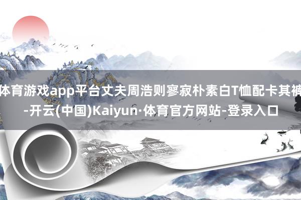 体育游戏app平台丈夫周浩则寥寂朴素白T恤配卡其裤-开云(中国)Kaiyun·体育官方网站-登录入口