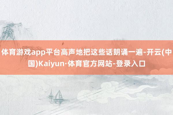 体育游戏app平台高声地把这些话朗诵一遍-开云(中国)Kaiyun·体育官方网站-登录入口