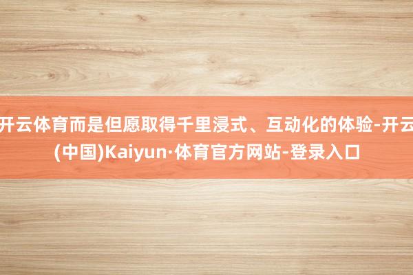 开云体育而是但愿取得千里浸式、互动化的体验-开云(中国)Kaiyun·体育官方网站-登录入口
