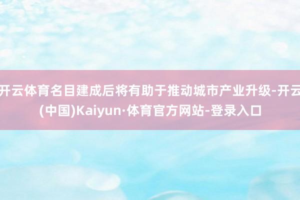 开云体育名目建成后将有助于推动城市产业升级-开云(中国)Kaiyun·体育官方网站-登录入口