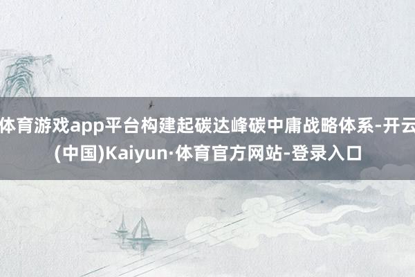 体育游戏app平台构建起碳达峰碳中庸战略体系-开云(中国)Kaiyun·体育官方网站-登录入口