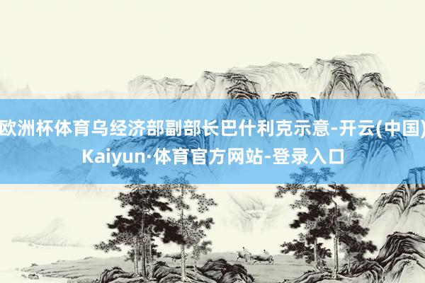 欧洲杯体育乌经济部副部长巴什利克示意-开云(中国)Kaiyun·体育官方网站-登录入口