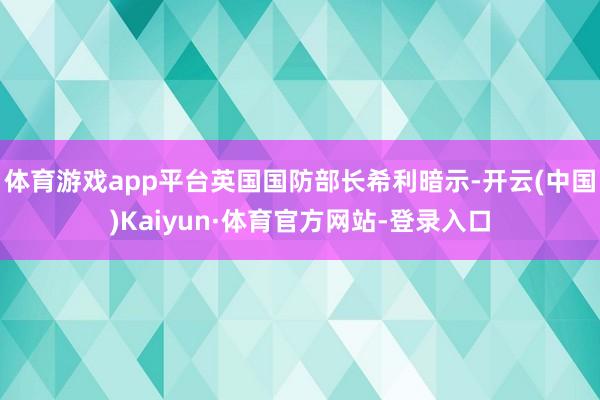体育游戏app平台英国国防部长希利暗示-开云(中国)Kaiyun·体育官方网站-登录入口
