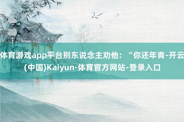 体育游戏app平台别东说念主劝他:“你还年青-开云(中国)Kaiyun·体育官方网站-登录入口
