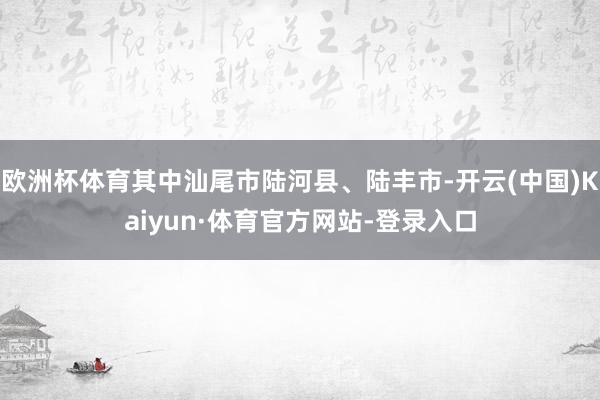 欧洲杯体育其中汕尾市陆河县、陆丰市-开云(中国)Kaiyun·体育官方网站-登录入口
