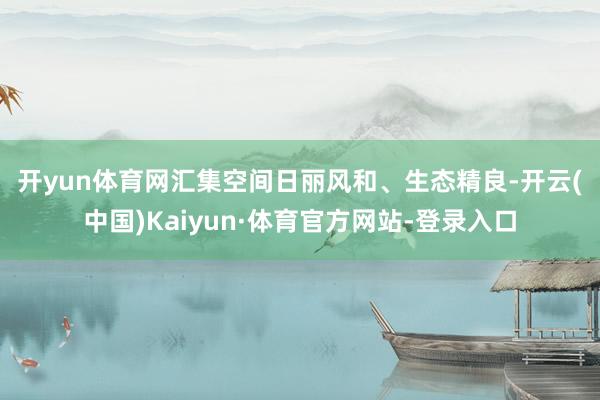 开yun体育网 汇集空间日丽风和、生态精良-开云(中国)Kaiyun·体育官方网站-登录入口