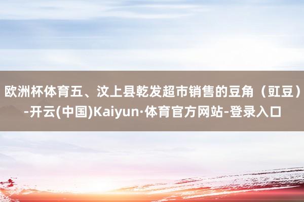 欧洲杯体育 五、汶上县乾发超市销售的豆角(豇豆)-开云(中国)Kaiyun·体育官方网站-登录入口