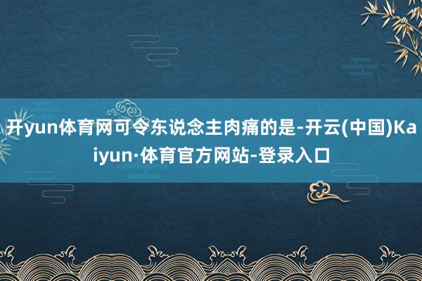 开yun体育网可令东说念主肉痛的是-开云(中国)Kaiyun·体育官方网站-登录入口