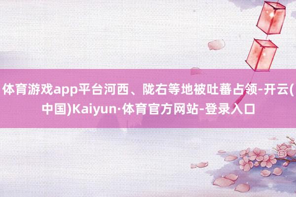 体育游戏app平台河西、陇右等地被吐蕃占领-开云(中国)Kaiyun·体育官方网站-登录入口
