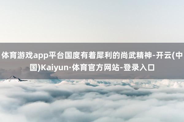 体育游戏app平台国度有着犀利的尚武精神-开云(中国)Kaiyun·体育官方网站-登录入口