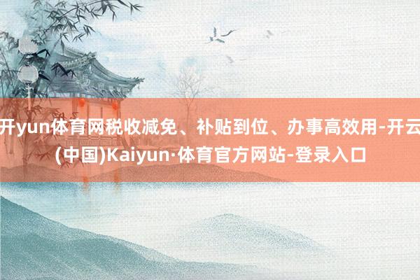 开yun体育网税收减免、补贴到位、办事高效用-开云(中国)Kaiyun·体育官方网站-登录入口