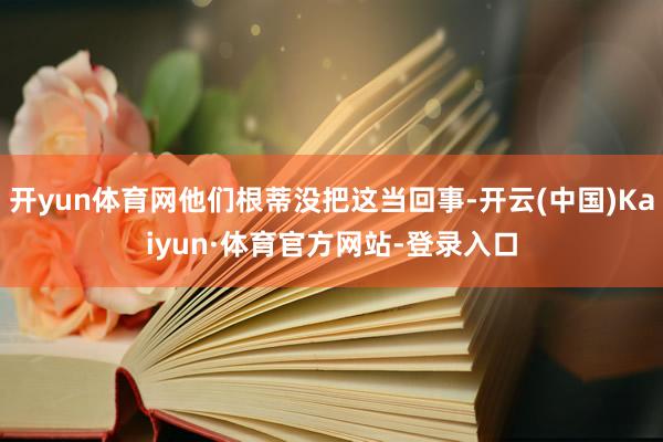 开yun体育网他们根蒂没把这当回事-开云(中国)Kaiyun·体育官方网站-登录入口