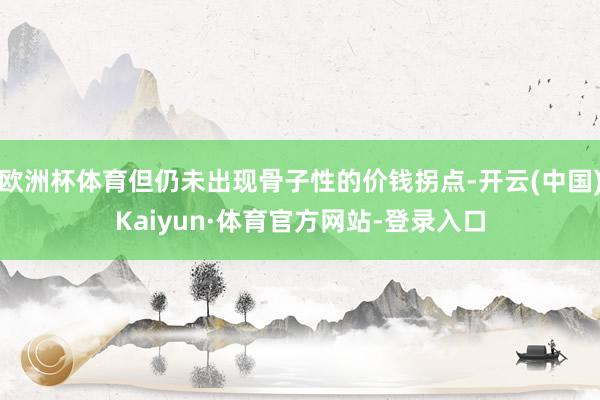 欧洲杯体育但仍未出现骨子性的价钱拐点-开云(中国)Kaiyun·体育官方网站-登录入口