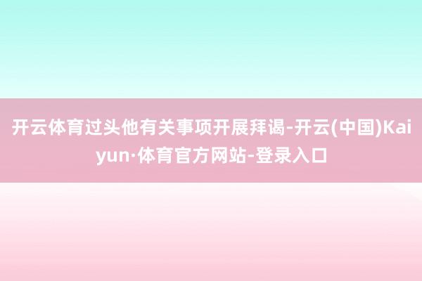 开云体育过头他有关事项开展拜谒-开云(中国)Kaiyun·体育官方网站-登录入口