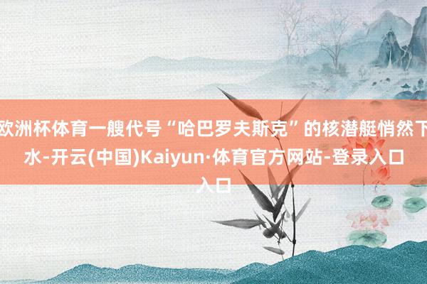 欧洲杯体育一艘代号“哈巴罗夫斯克”的核潜艇悄然下水-开云(中国)Kaiyun·体育官方网站-登录入口