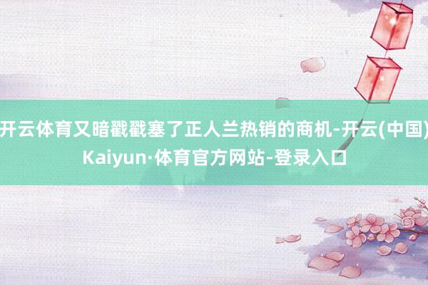 开云体育又暗戳戳塞了正人兰热销的商机-开云(中国)Kaiyun·体育官方网站-登录入口