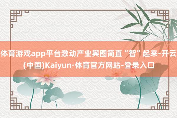 体育游戏app平台激动产业舆图简直“智”起来-开云(中国)Kaiyun·体育官方网站-登录入口
