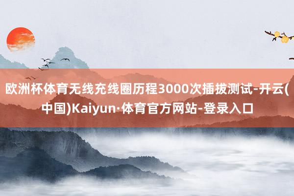 欧洲杯体育无线充线圈历程3000次插拔测试-开云(中国)Kaiyun·体育官方网站-登录入口