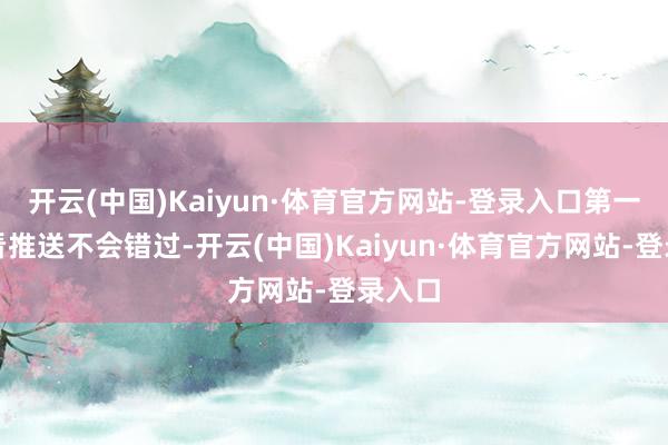 开云(中国)Kaiyun·体育官方网站-登录入口第一时辰看推送不会错过-开云(中国)Kaiyun·体育官方网站-登录入口