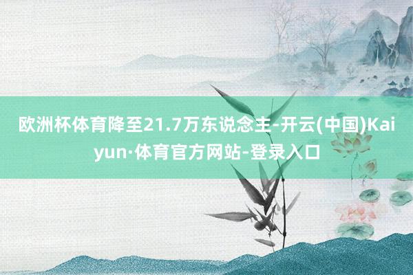 欧洲杯体育降至21.7万东说念主-开云(中国)Kaiyun·体育官方网站-登录入口