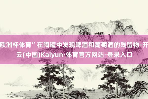 欧洲杯体育”在陶罐中发现啤酒和葡萄酒的残留物-开云(中国)Kaiyun·体育官方网站-登录入口