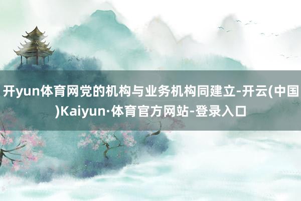 开yun体育网党的机构与业务机构同建立-开云(中国)Kaiyun·体育官方网站-登录入口