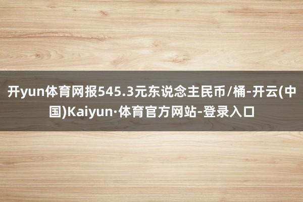 开yun体育网报545.3元东说念主民币/桶-开云(中国)Kaiyun·体育官方网站-登录入口